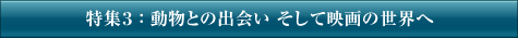特集3：動物との出会い そして映画の世界へ