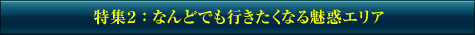 特集2：なんどでも行きたくなる魅惑エリア