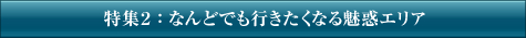 特集2：なんどでも行きたくなる魅惑エリア
