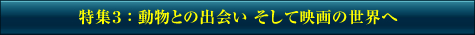 特集3：動物との出会い そして映画の世界へ