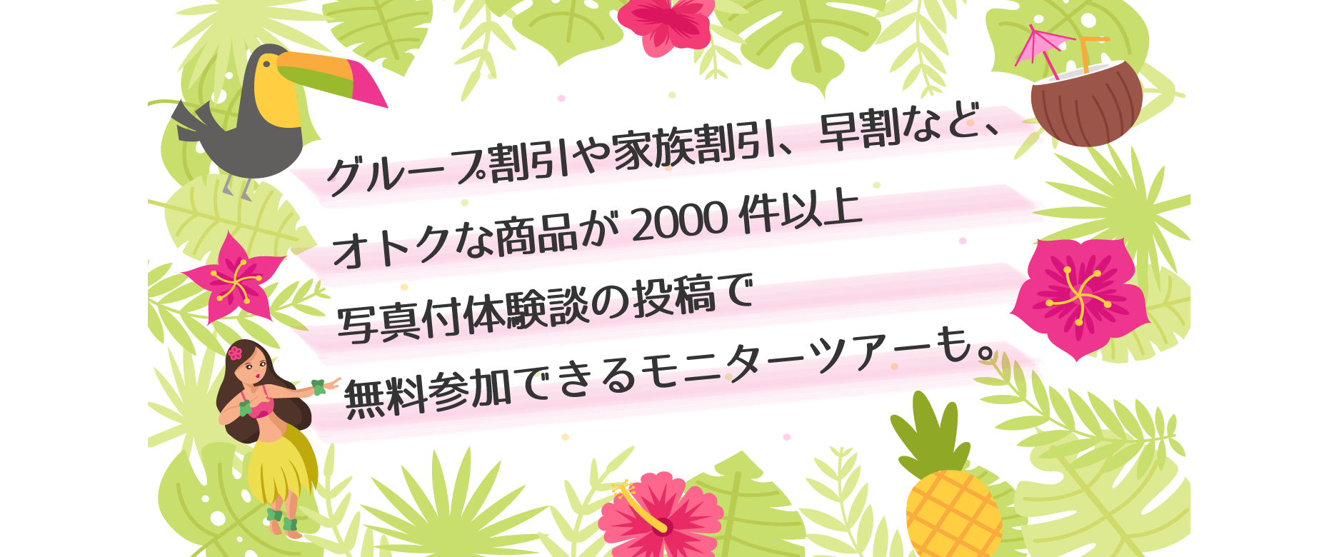 グループ割引や家族割引、早割など、オトクな商品が2000件以上写真付体験談の投稿で無料参加できるモニターツアーも。