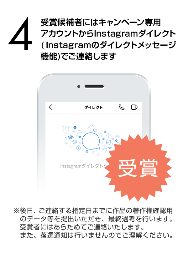 受賞候補者にはInstagramダイレクト（Instagramのダイレクトメッセージ機能）でご連絡します。（※後日、ご連絡する指定日までに作品の著作権確認用のデータ等を提出いただき、最終選考を行います。受賞者にはあらためてご連絡いたします。また、落選通知は行いませんのでご理解ください。）
